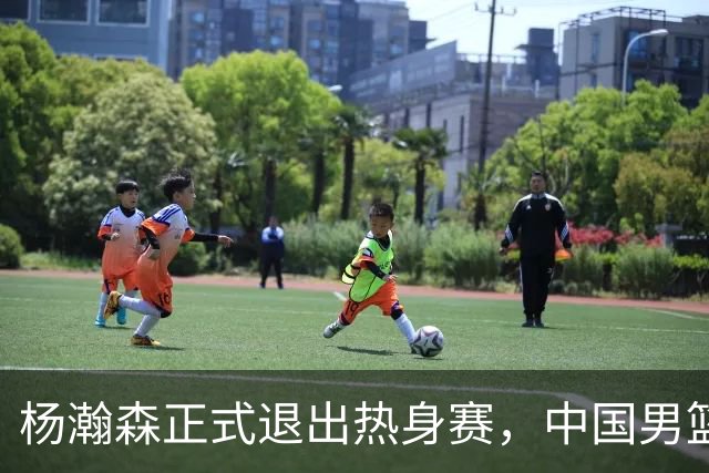 杨瀚森正式退出热身赛，中国男篮批准其新决定